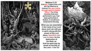 Matthew 11:23
And you, Capernaum, will
you be lifted up to
heaven? No, you will be
brought down to Hades!
"HELL!" For if the
miracles that were
performed in you had
been performed in
Sodom, it would have
remained to this day.
When you are assembled
in the name of our Lord
Jesus and I am with you
in spirit, along with the
power of the Lord
Jesus, hand this man
over to Satan for the
destruction of
the flesh, so
that his spirit may be
saved on the Day of
the Lord.- 1 Cor 5:5
 