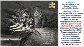 Psalm 88:6
You have laid me in the
lowest Pit, in the
darkest of the depths.
Numbers 16:30,33
But if the LORD make a new
thing, and the earth open
her mouth, and swallow
them up, with all
that appertain unto them,
and they go down quick
into the pit; then ye shall
understand that these men
have provoked the LORD…
They go deeper into Hell
because of their evil
thoughts and deeds
towards everyone else.
Demons and unclean
Spirits hunt you here in
Earth, it's the Pit!!!
1 Timothy 1:20
Among them are
Hymenaeus and
Alexander, whom I have
handed over to Satan to
be taught not to
blaspheme.
 