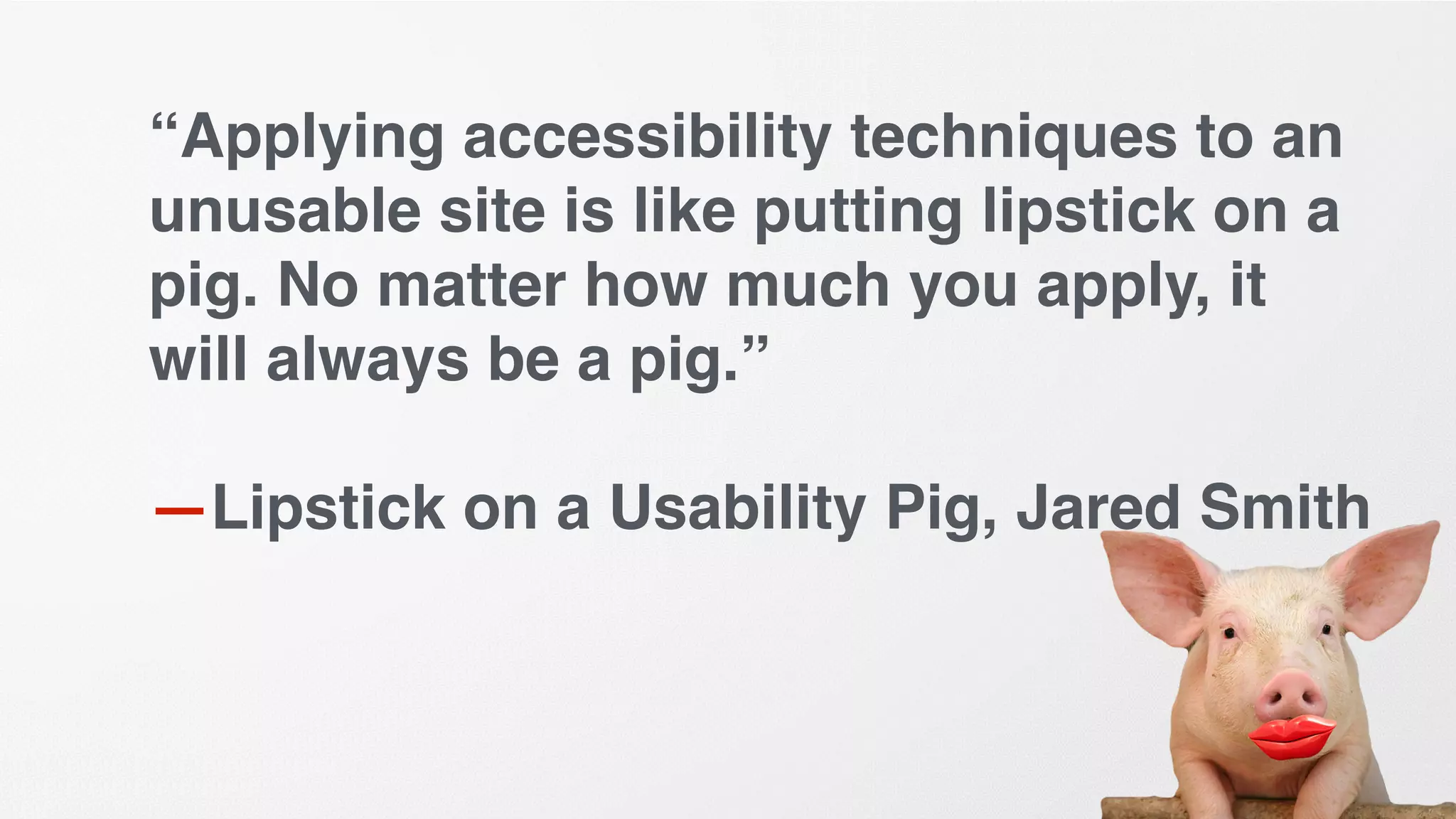 “Applying accessibility techniques to an
unusable site is like putting lipstick on a
pig. No matter how much you apply, it
will always be a pig.”
—Lipstick on a Usability Pig, Jared Smith
 