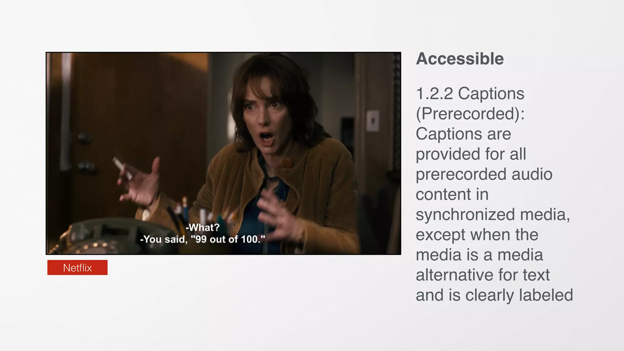 Accessible
1.2.2 Captions
(Prerecorded):
Captions are
provided for all
prerecorded audio
content in
synchronized media,
except when the
media is a media
alternative for text
and is clearly labeled
Netﬂix
 