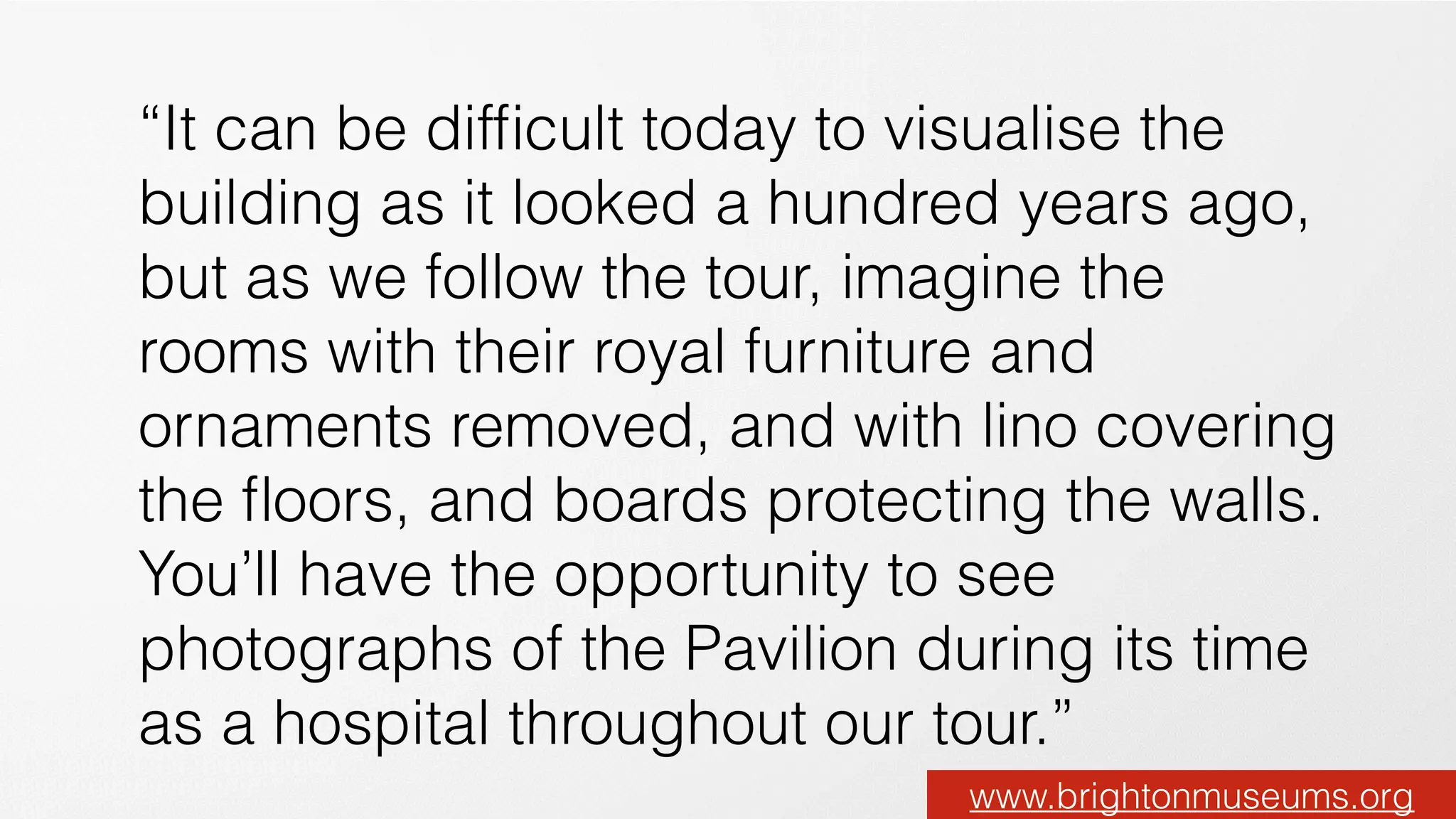 “It can be difﬁcult today to visualise the
building as it looked a hundred years ago,
but as we follow the tour, imagine the
rooms with their royal furniture and
ornaments removed, and with lino covering
the ﬂoors, and boards protecting the walls.
You’ll have the opportunity to see
photographs of the Pavilion during its time
as a hospital throughout our tour.”
www.brightonmuseums.org
 