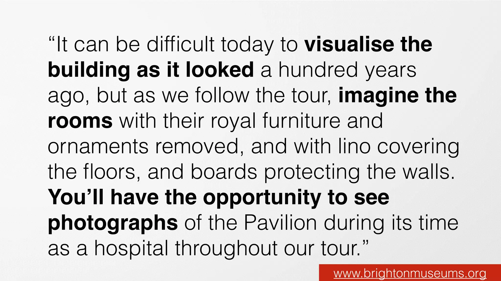 “It can be difﬁcult today to visualise the
building as it looked a hundred years
ago, but as we follow the tour, imagine the
rooms with their royal furniture and
ornaments removed, and with lino covering
the ﬂoors, and boards protecting the walls.
You’ll have the opportunity to see
photographs of the Pavilion during its time
as a hospital throughout our tour.”
www.brightonmuseums.org
 