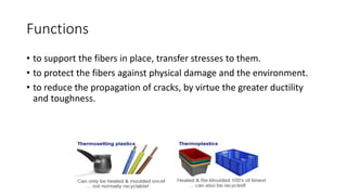 Functions
• to support the fibers in place, transfer stresses to them.
• to protect the fibers against physical damage and the environment.
• to reduce the propagation of cracks, by virtue the greater ductility
and toughness.
 