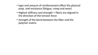 • type and amount of reinforcement effect the physical
prop. and resistance (fatigue, creep and wear)
• Highest stiffness and strength = fibers are aligned in
the direction of the tension force
• strength of the bond between the fiber and the
polymer matrix
 