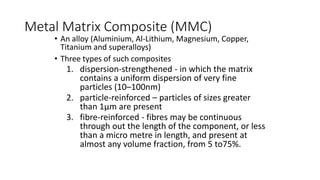 Metal Matrix Composite (MMC)
• An alloy (Aluminium, Al-Lithium, Magnesium, Copper,
Titanium and superalloys)
• Three types of such composites
1. dispersion-strengthened - in which the matrix
contains a uniform dispersion of very fine
particles (10–100nm)
2. particle-reinforced – particles of sizes greater
than 1μm are present
3. fibre-reinforced - fibres may be continuous
through out the length of the component, or less
than a micro metre in length, and present at
almost any volume fraction, from 5 to75%.
 