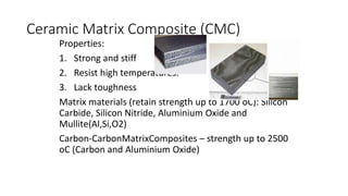 Ceramic Matrix Composite (CMC)
Properties:
1. Strong and stiff
2. Resist high temperatures.
3. Lack toughness
Matrix materials (retain strength up to 1700 oC): Silicon
Carbide, Silicon Nitride, Aluminium Oxide and
Mullite(Al,Si,O2)
Carbon-CarbonMatrixComposites – strength up to 2500
oC (Carbon and Aluminium Oxide)
 