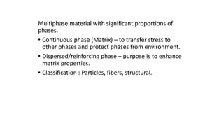 Multiphase material with significant proportions of
phases.
• Continuous phase (Matrix) – to transfer stress to
other phases and protect phases from environment.
• Dispersed/reinforcing phase – purpose is to enhance
matrix properties.
• Classification : Particles, fibers, structural.
 