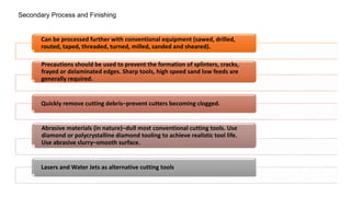Secondary Process and Finishing
Can be processed further with conventional equipment (sawed, drilled,
routed, taped, threaded, turned, milled, sanded and sheared).
Precautions should be used to prevent the formation of splinters, cracks,
frayed or delaminated edges. Sharp tools, high speed sand low feeds are
generally required.
Quickly remove cutting debris–prevent cutters becoming clogged.
Abrasive materials (in nature)–dull most conventional cutting tools. Use
diamond or polycrystalline diamond tooling to achieve realistic tool life.
Use abrasive slurry–smooth surface.
Lasers and Water Jets as alternative cutting tools
 