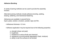 Adhesive Bonding
A variety of joining methods can be used to provide the assembly
function.
Alternative joining methods include adhesive bonding, welding,
brazing, soldering, and mechanical fastening.
Adhesives are available in several forms:
liquid, paste, solution, emulsion, powder, tape and film.
• Adhesives thickness ~0.1mm.
• Adhesive application may be required due to the following properties.
a. strength (shear and peel)
b. toughness
c. resistance to various fluids and chemical.
d. resistance to environmental degradation (heat, moisture)
e. ability to wet the surfaces to be bonded
 