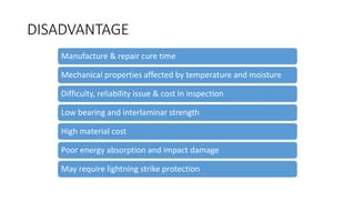 DISADVANTAGE
Manufacture & repair cure time
Mechanical properties affected by temperature and moisture
Difficulty, reliability issue & cost in inspection
Low bearing and interlaminar strength
High material cost
Poor energy absorption and impact damage
May require lightning strike protection
 