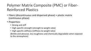 Polymer Matrix Composite (PMC) or Fiber-
Reinforced Plastics
• Fibers (discontinuous and dispersed phase) + plastic matrix
(continuous phase)
• Properties:
• Strong and stiff
• High specific strength (strength to weight ratio)
• High specific stiffness (stiffness to weight ratio)
(Brittle and abrasive, less toughness and chemically degradable when exposed
to the atmosphere)
 