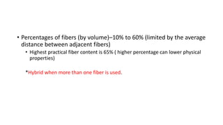 • Percentages of fibers (by volume)–10% to 60% (limited by the average
distance between adjacent fibers)
• Highest practical fiber content is 65% ( higher percentage can lower physical
properties)
*Hybrid when more than one fiber is used.
 