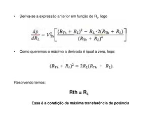 • Deriva-se a expressão anterior em função de RL, logo 
• Como queremos o máximo a derivada é igual a zero, logo: 
Resolvendo temos: 
Rth = RL 
Essa é a condição de máxima transferência de potência 
 
