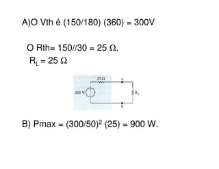 A)O Vth é (150/180) (360) = 300V 
O Rth= 150//30 = 25 W. 
RL = 25 W 
B) Pmax = (300/50)2 (25) = 900 W. 
 
