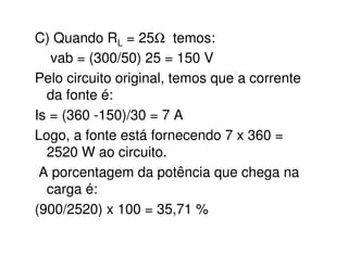 C) Quando RL = 25W temos: 
vab = (300/50) 25 = 150 V 
Pelo circuito original, temos que a corrente 
da fonte é: 
Is = (360 -150)/30 = 7 A 
Logo, a fonte está fornecendo 7 x 360 = 
2520 W ao circuito. 
A porcentagem da potência que chega na 
carga é: 
(900/2520) x 100 = 35,71 % 
