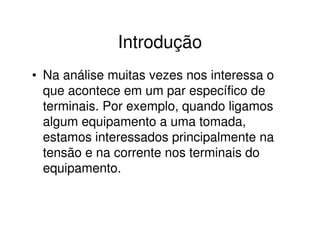 Introdução 
• Na análise muitas vezes nos interessa o 
que acontece em um par específico de 
terminais. Por exemplo, quando ligamos 
algum equipamento a uma tomada, 
estamos interessados principalmente na 
tensão e na corrente nos terminais do 
equipamento. 
 