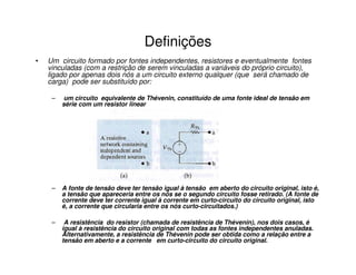 Definições 
• Um circuito formado por fontes independentes, resistores e eventualmente fontes 
vinculadas (com a restrição de serem vinculadas a variáveis do próprio circuito), 
ligado por apenas dois nós a um circuito externo qualquer (que será chamado de 
carga) pode ser substituído por: 
– um circuito equivalente de Thévenin, constituído de uma fonte ideal de tensão em 
série com um resistor linear 
– A fonte de tensão deve ter tensão igual à tensão em aberto do circuito original, isto é, 
a tensão que apareceria entre os nós se o segundo circuito fosse retirado. (A fonte de 
corrente deve ter corrente igual à corrente em curto-circuito do circuito original, isto 
é, a corrente que circularia entre os nós curto-circuitados.) 
– A resistência do resistor (chamada de resistência de Thévenin), nos dois casos, é 
igual à resistência do circuito original com todas as fontes independentes anuladas. 
Alternativamente, a resistência de Thévenin pode ser obtida como a relação entre a 
tensão em aberto e a corrente em curto-circuito do circuito original. 
 
