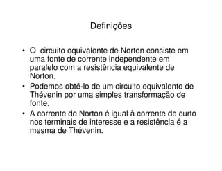 Definições 
• O circuito equivalente de Norton consiste em 
uma fonte de corrente independente em 
paralelo com a resistência equivalente de 
Norton. 
• Podemos obtê-lo de um circuito equivalente de 
Thévenin por uma simples transformação de 
fonte. 
• A corrente de Norton é igual à corrente de curto 
nos terminais de interesse e a resistência é a 
mesma de Thévenin. 
 