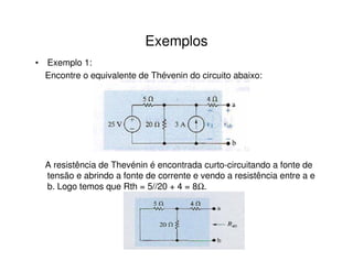 Exemplos 
• Exemplo 1: 
Encontre o equivalente de Thévenin do circuito abaixo: 
A resistência de Thevénin é encontrada curto-circuitando a fonte de 
tensão e abrindo a fonte de corrente e vendo a resistência entre a e 
b. Logo temos que Rth = 5//20 + 4 = 8W. 
 