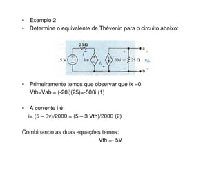 • Exemplo 2 
• Determine o equivalente de Thévenin para o circuito abaixo: 
• Primeiramente temos que observar que ix =0. 
Vth=Vab = (-20i)(25)=-500i (1) 
• A corrente i é 
i= (5 – 3v)/2000 = (5 – 3 Vth)/2000 (2) 
Combinando as duas equações temos: 
Vth =- 5V 
 