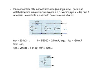• Para encontrar Rth, encontramos icc (em inglês isc), para isso 
estabelecemos um curto-circuito em a e b. Vemos que v = 0 ( que é 
a tensão de controle e o circuito fica conforme abaixo: 
icc= - 20 i (3) ; i = 5/2000 = 2,5 mA, logo: icc = -50 mA 
Com isso, 
Rth = Vth/icc = (-5/-50) 103 = 100 W 
 