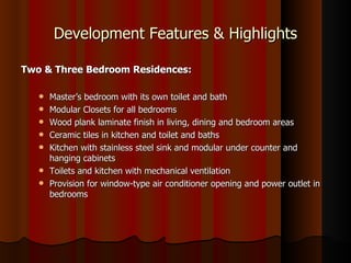 Development Features & Highlights

Two & Three Bedroom Residences:

      Master’s bedroom with its own toilet and bath
      Modular Closets for all bedrooms
      Wood plank laminate finish in living, dining and bedroom areas
      Ceramic tiles in kitchen and toilet and baths
      Kitchen with stainless steel sink and modular under counter and
       hanging cabinets
      Toilets and kitchen with mechanical ventilation
      Provision for window-type air conditioner opening and power outlet in
       bedrooms
 