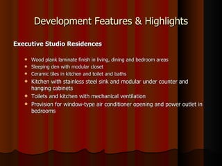 Development Features & Highlights

Executive Studio Residences

    Wood plank laminate finish in living, dining and bedroom areas
    Sleeping den with modular closet
    Ceramic tiles in kitchen and toilet and baths
    Kitchen with stainless steel sink and modular under counter and
     hanging cabinets
    Toilets and kitchen with mechanical ventilation
    Provision for window-type air conditioner opening and power outlet in
     bedrooms
 