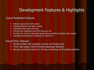 Development Features & Highlights
Typical Residential Features

       Entrance panel door with viewer
       Individual electric and water meters
       Individual mail boxes with keys
       Provision for telephone and CATV lines per unit
       Provision for hot and cold water supply lines at toilet (excluding water heater)
       Individual Condominium Certificate of Title (CCT)

Ground Floor Features
     Entrance lobby with reception counter and lounge area
     Three high-speed, interior-finished passenger elevators
     Security command center for 24-hour monitoring of all building facilities
 