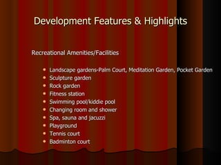 Development Features & Highlights


Recreational Amenities/Facilities

       Landscape gardens-Palm Court, Meditation Garden, Pocket Garden
       Sculpture garden
       Rock garden
       Fitness station
       Swimming pool/kiddie pool
       Changing room and shower
       Spa, sauna and jacuzzi
       Playground
       Tennis court
       Badminton court
 