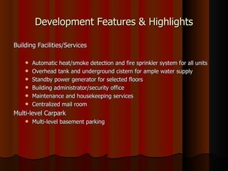 Development Features & Highlights

Building Facilities/Services

       Automatic heat/smoke detection and fire sprinkler system for all units
       Overhead tank and underground cistern for ample water supply
       Standby power generator for selected floors
       Building administrator/security office
       Maintenance and housekeeping services
       Centralized mail room
Multi-level Carpark
       Multi-level basement parking
 
