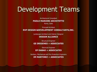 Development Teams
                   Architectural Consultant
         PAOLO MARIONI ARCHITETTO
                         Roma, Italia

                      Principal Architect
 RVP DESIGN &DEVELOPMENT CONSULTANTS,INC.
          Landscape Architect and Interior Designer
                 DESIGN ALLIANCE
                     Structural Engineer
          GE ORIGENES + ASSOCIATES
                     Electrical Engineer
            EP DABAO + ASSOCIATES
      Sanitary, Mechanical and Fire Protection Engineers
          IM MARTINEZ + ASSOCIATES
 