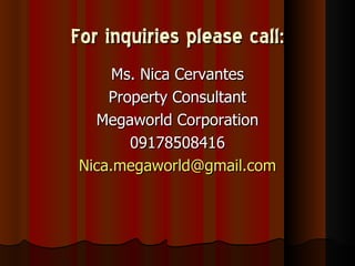 For inquiries please call:
     Ms. Nica Cervantes
    Property Consultant
  Megaworld Corporation
       09178508416
Nica.megaworld@gmail.com
 