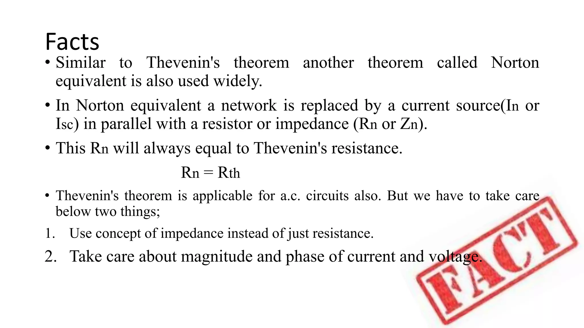 Facts
• Similar to Thevenin's theorem another theorem called Norton
equivalent is also used widely.
• In Norton equivalent a network is replaced by a current source(In or
Isc) in parallel with a resistor or impedance (Rn or Zn).
• This Rn will always equal to Thevenin's resistance.
Rn = Rth
• Thevenin's theorem is applicable for a.c. circuits also. But we have to take care
below two things;
1. Use concept of impedance instead of just resistance.
2. Take care about magnitude and phase of current and voltage.
 