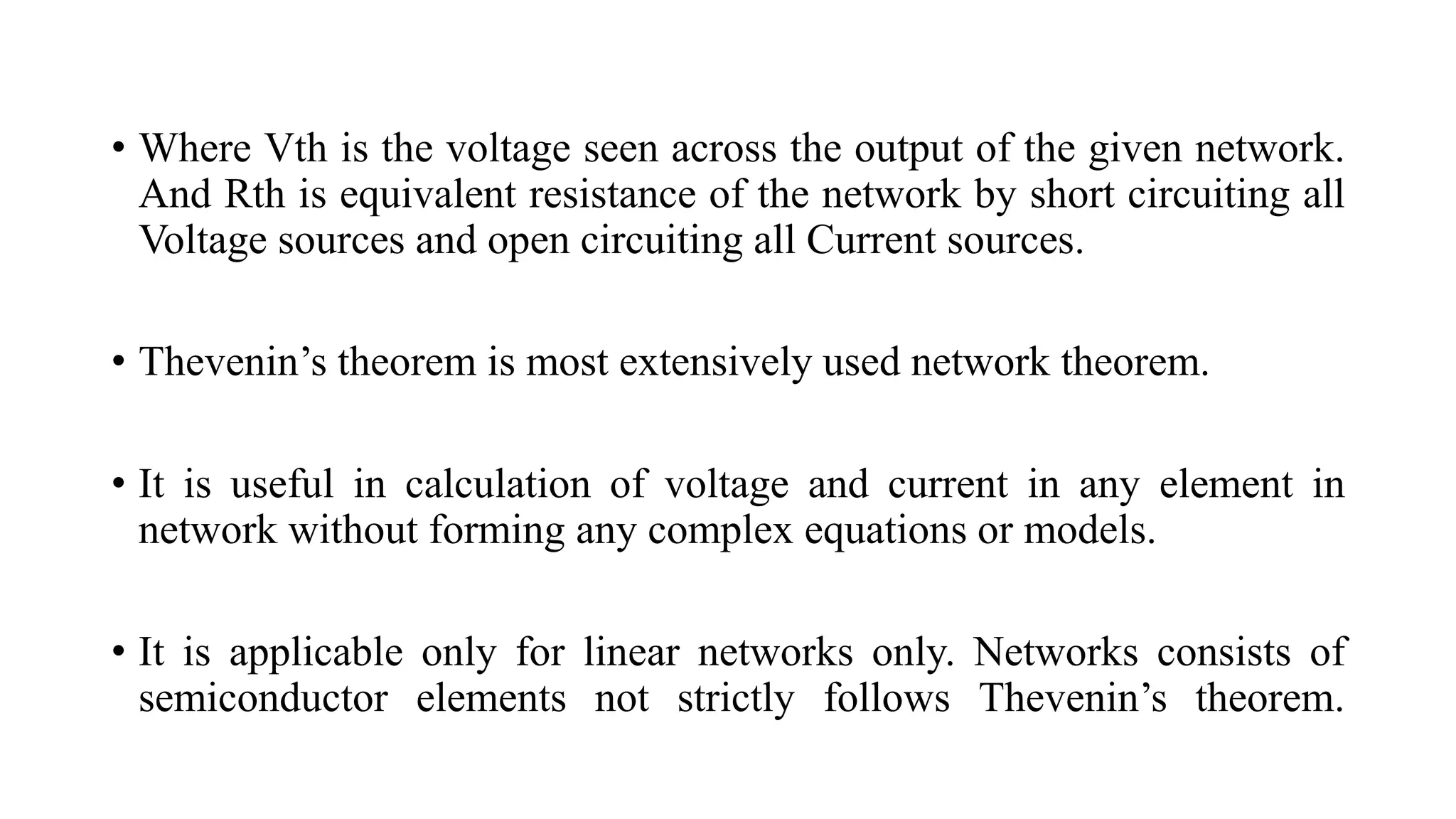 • Where Vth is the voltage seen across the output of the given network.
And Rth is equivalent resistance of the network by short circuiting all
Voltage sources and open circuiting all Current sources.
• Thevenin’s theorem is most extensively used network theorem.
• It is useful in calculation of voltage and current in any element in
network without forming any complex equations or models.
• It is applicable only for linear networks only. Networks consists of
semiconductor elements not strictly follows Thevenin’s theorem.
 