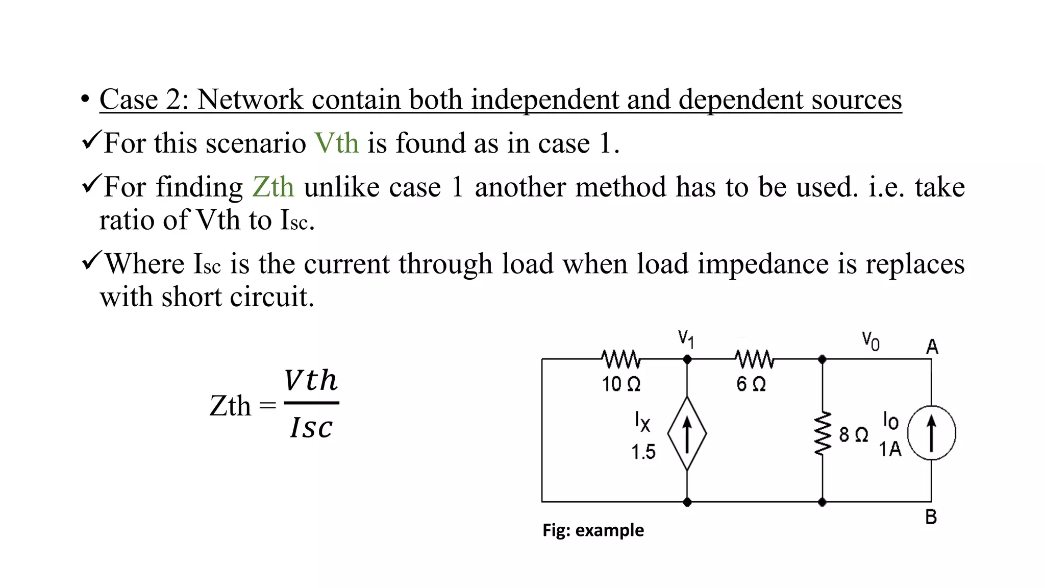 • Case 2: Network contain both independent and dependent sources
For this scenario Vth is found as in case 1.
For finding Zth unlike case 1 another method has to be used. i.e. take
ratio of Vth to Isc.
Where Isc is the current through load when load impedance is replaces
with short circuit.
Zth =
𝑉𝑡ℎ
𝐼𝑠𝑐
Fig: example
 