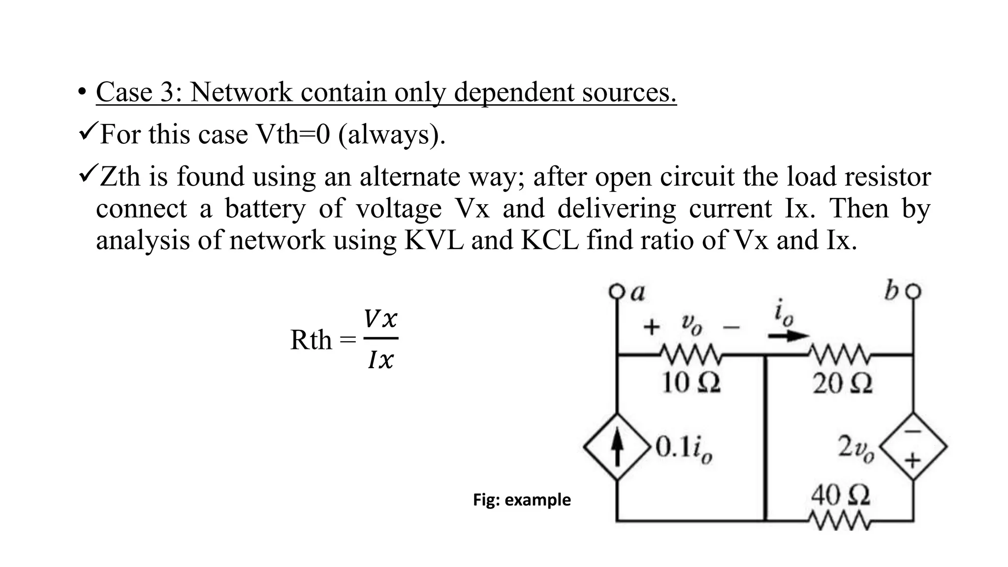 • Case 3: Network contain only dependent sources.
For this case Vth=0 (always).
Zth is found using an alternate way; after open circuit the load resistor
connect a battery of voltage Vx and delivering current Ix. Then by
analysis of network using KVL and KCL find ratio of Vx and Ix.
Rth =
𝑉𝑥
𝐼𝑥
Fig: example
 
