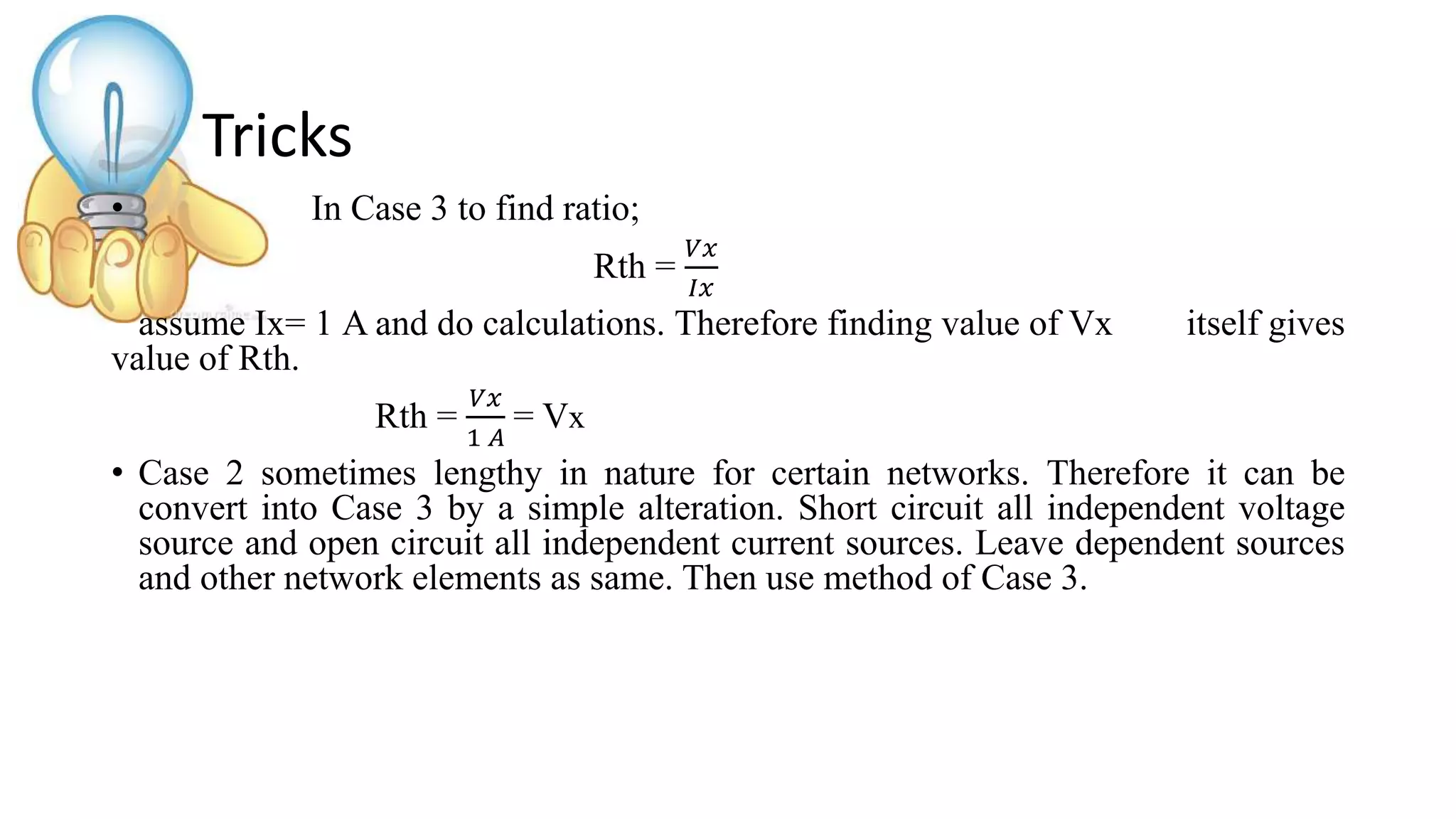 Tricks
• In Case 3 to find ratio;
Rth =
𝑉𝑥
𝐼𝑥
assume Ix= 1 A and do calculations. Therefore finding value of Vx itself gives
value of Rth.
Rth =
𝑉𝑥
1 𝐴
= Vx
• Case 2 sometimes lengthy in nature for certain networks. Therefore it can be
convert into Case 3 by a simple alteration. Short circuit all independent voltage
source and open circuit all independent current sources. Leave dependent sources
and other network elements as same. Then use method of Case 3.
 