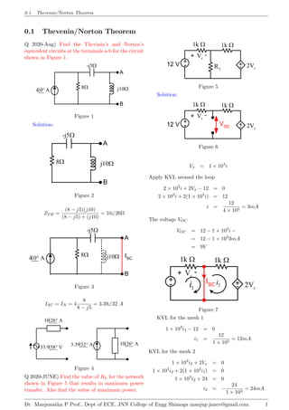 0.1. Thevenin/Norton Theorem
0.1 Thevenin/Norton Theorem
Q 2020-Aug) Find the Thevinin’s and Norton’s
equivalent circuits at the terminals a-b for the circuit
shown in Figure 1.
j10
B
A
4 0 A

8
-j5
Figure 1
Solution:
j10
B
A
8
-j5
Figure 2
ZTH =
(8 − j5)(j10)
(8 − j5) + (j10)
= 10∠26Ω
j10
B
A
4 0 A

8
-j5
ISC
Figure 3
ISC = IN = 4
8
8 − j5
= 3.39∠32 A
10 26 A

33.9 58 V

3.39 32 A
 10 26 A

Figure 4
Q 2020-JUNE) Find the value of RL for the network
shown in Figure 5 that results in maximum power
transfer. Also find the value of maximum power.
+
-
+
- 2Vx
Vx
-
+
1k  1k 
RL
12 V
Figure 5
Solution:
VOC
12 V +
-
+
- 2Vx
Vx
-
+
1k  1k 
Figure 6
Vx = 1 × 103
i
Apply KVL around the loop
2 × 103
i + 2Vx − 12 = 0
2 × 103
i + 2(1 × 103
i) = 12
i =
12
4 × 103
= 3mA
The voltage VOC
VOC = 12 − 1 × 103
i −
= 12 − 1 × 103
3mA
= 9V
+
-
+
- 2Vx
Vx
-
+
1k  1k 
ISC
1
i 2
i
Figure 7
KVL for the mesh 1
1 × 103
i1 − 12 = 0
i1 =
12
1 × 103
= 12mA
KVL for the mesh 2
1 × 103
i2 + 2Vx = 0
1 × 103
i2 + 2(1 × 103
i1) = 0
1 × 103
i2 + 24 = 0
i2 = −
24
1 × 103
= 24mA
Dr. Manjunatha P Prof., Dept of ECE, JNN College of Engg Shimoga manjup.jnnce@gmail.com 1
 