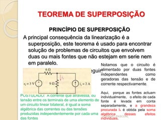 TEOREMA DE SUPERPOSIÇÃO
PRINCÍPIO DE SUPERPOSIÇÃO
A principal consequência da linearização é a
superposição, este teorema é usado para encontrar
solução de problemas de circuitos que envolvem
duas ou mais fontes que não estejam em serie nem
em paralelo.
Consideramos o circuito a seguir:
Notamos que o circuito é
alimentado por duas fontes
independentes como
geradoras das tensão e de
corrente respectivamente.
Aqui, porque as fontes actuam
individualmente, o efeito de cada
fonte é levada em conta
separadamente, e a grandeza
procurada Ix é obtida pela soma
algébrica desses efeitos
individuais.
POSTULADO: A corrente que atravessa, ou
tensão entre os terminais de uma elemento de
um circuito linear bilateral, é igual a soma
algébrica das correntes ou das tensões
produzidas independentemente por cada uma
das fontes
ADRIANO PASCOAL
 