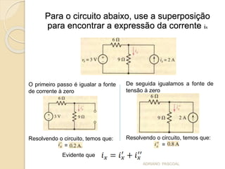 Para o circuito abaixo, use a superposição
para encontrar a expressão da corrente ix
O primeiro passo é igualar a fonte
de corrente à zero
Resolvendo o circuito, temos que:
=
De seguida igualamos a fonte de
tensão à zero
Resolvendo o circuito, temos que:
=
Evidente que
ADRIANO PASCOAL
 