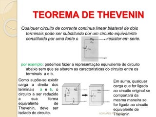 TEOREMA DE THEVENIN
Qualquer circuito de corrente continua linear bilateral de dois
terminais pode ser substituído por um circuito equivalente
constituído por uma fonte de tensão e um resistor em serie.
por exemplo: podemos fazer a representação equivalente do circuito
abaixo sem que se alterem as características do circuito entre os
terminais a e b.
Em suma, qualquer
carga que for ligada
ao circuito original se
comportará da
mesma maneira se
for ligada ao circuito
equivalente de
Thevenin
Como supõe-se existir
carga a direita dos
terminais a e b, o
circuito a ser reduzido
a sua forma
equivalente de
Thevenin, deve ser
isolado do circuito. ADRIANO PASCOAL
 