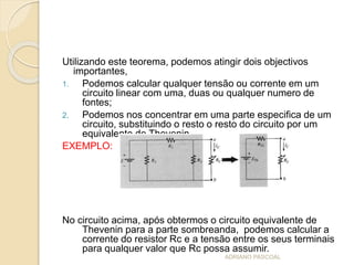 Utilizando este teorema, podemos atingir dois objectivos
importantes,
1. Podemos calcular qualquer tensão ou corrente em um
circuito linear com uma, duas ou qualquer numero de
fontes;
2. Podemos nos concentrar em uma parte especifica de um
circuito, substituindo o resto o resto do circuito por um
equivalente de Thevenin
EXEMPLO:
No circuito acima, após obtermos o circuito equivalente de
Thevenin para a parte sombreanda, podemos calcular a
corrente do resistor Rc e a tensão entre os seus terminais
para qualquer valor que Rc possa assumir.
ADRIANO PASCOAL
 