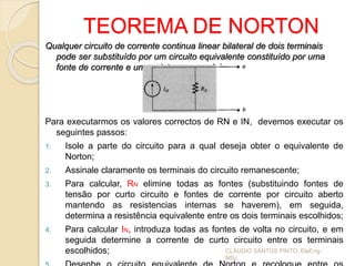 TEOREMA DE NORTON
Qualquer circuito de corrente continua linear bilateral de dois terminais
pode ser substituído por um circuito equivalente constituído por uma
fonte de corrente e um resistor em paralelo.
Para executarmos os valores correctos de RN e IN, devemos executar os
seguintes passos:
1. Isole a parte do circuito para a qual deseja obter o equivalente de
Norton;
2. Assinale claramente os terminais do circuito remanescente;
3. Para calcular, RN elimine todas as fontes (substituindo fontes de
tensão por curto circuito e fontes de corrente por circuito aberto
mantendo as resistencias internas se haverem), em seguida,
determina a resistência equivalente entre os dois terminais escolhidos;
4. Para calcular IN, introduza todas as fontes de volta no circuito, e em
seguida determine a corrente de curto circuito entre os terminais
escolhidos; CLÁUDIO SANTOS PINTO, EleEng-
MSc
 