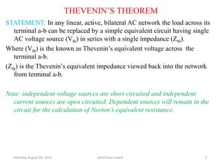 THEVENIN’S THEOREM
STATEMENT: In any linear, active, bilateral AC network the load across its
terminal a-b can be replaced by a simple equivalent circuit having single
AC voltage source (Vth) in series with a single impedance (Zth).
Where (Vth) is the known as Thevenin’s equivalent voltage across the
terminal a-b.
(Zth) is the Thevenin’s equivalent impedance viewed back into the network
from terminal a-b.
Note: independent voltage sources are short circuited and independent
current sources are open circuited. Dependent sources will remain in the
circuit for the calculation of Norton’s equivalent resistance.
Saturday, August 10, 2019 syed hasan saeed 3
 