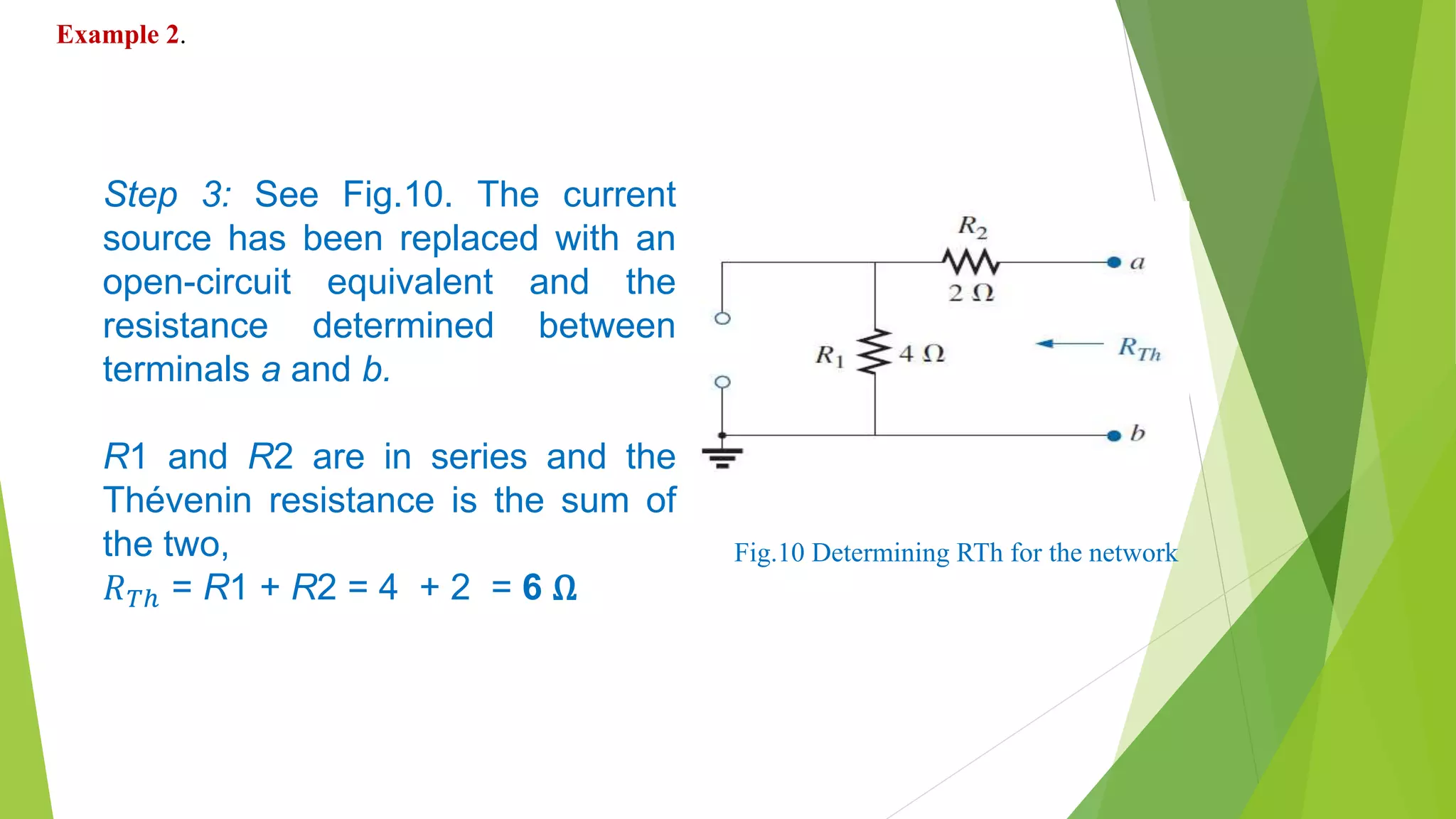 Step 3: See Fig.10. The current
source has been replaced with an
open-circuit equivalent and the
resistance determined between
terminals a and b.
R1 and R2 are in series and the
Thévenin resistance is the sum of
the two,
𝑅 𝑇ℎ = R1 + R2 = 4 + 2 = 6 Ω
Fig.10 Determining RTh for the network
Example 2.
 