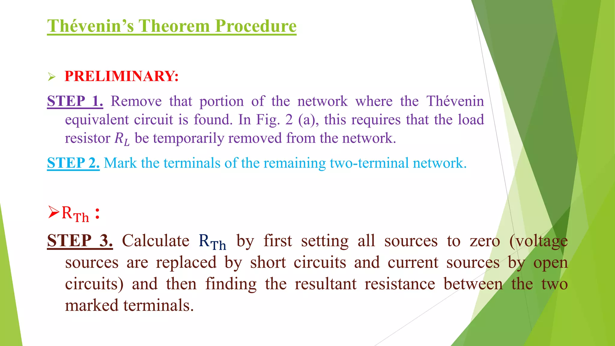 Thévenin’s Theorem Procedure
 PRELIMINARY:
STEP 1. Remove that portion of the network where the Thévenin
equivalent circuit is found. In Fig. 2 (a), this requires that the load
resistor 𝑅 𝐿 be temporarily removed from the network.
STEP 2. Mark the terminals of the remaining two-terminal network.
RTh :
STEP 3. Calculate RTh by first setting all sources to zero (voltage
sources are replaced by short circuits and current sources by open
circuits) and then finding the resultant resistance between the two
marked terminals.
 