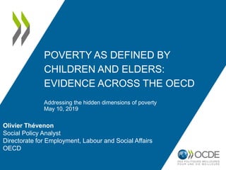 POVERTY AS DEFINED BY
CHILDREN AND ELDERS:
EVIDENCE ACROSS THE OECD
Addressing the hidden dimensions of poverty
May 10, 2019
Olivier Thévenon
Social Policy Analyst
Directorate for Employment, Labour and Social Affairs
OECD
 