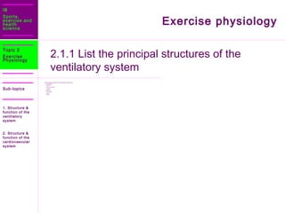 IB
Sports,
exercise and
health
science
Sub-topics
Exercise physiology
2.1.1 List the principal structures of the
ventilatory system
Topic 2
Exercise
Physiology
 The principle structures of the respiratory system are:
 Nose/Mouth
 Pharynx
 Larynx: voice box
 Trachea
 Bronchi
 Bronchioles
 Lungs
 Alveoli
1. Structure &
function of the
ventilatory
system
2. Structure &
function of the
cardiovascular
system
 