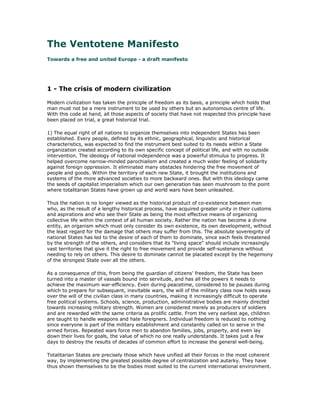 The Ventotene Manifesto
Towards a free and united Europe - a draft manifesto




1 - The crisis of modern civilization

Modern civilization has taken the principle of freedom as its basis, a principle which holds that
man must not be a mere instrument to be used by others but an autonomous centre of life.
With this code at hand, all those aspects of society that have not respected this principle have
been placed on trial, a great historical trial.

1) The equal right of all nations to organize themselves into independent States has been
established. Every people, defined by its ethnic, geographical, linguistic and historical
characteristics, was expected to find the instrument best suited to its needs within a State
organization created according to its own specific concept of political life, and with no outside
intervention. The ideology of national independence was a powerful stimulus to progress. It
helped overcome narrow-minded parochialism and created a much wider feeling of solidarity
against foreign oppression. It eliminated many obstacles hindering the free movement of
people and goods. Within the territory of each new State, it brought the institutions and
systems of the more advanced societies to more backward ones. But with this ideology came
the seeds of capitalist imperialism which our own generation has seen mushroom to the point
where totalitarian States have grown up and world wars have been unleashed.

Thus the nation is no longer viewed as the historical product of co-existence between men
who, as the result of a lengthy historical process, have acquired greater unity in their customs
and aspirations and who see their State as being the most effective means of organizing
collective life within the context of all human society. Rather the nation has become a divine
entity, an organism which must only consider its own existence, its own development, without
the least regard for the damage that others may suffer from this. The absolute sovereignty of
national States has led to the desire of each of them to dominate, since each feels threatened
by the strength of the others, and considers that its "living space" should include increasingly
vast territories that give it the right to free movement and provide self-sustenance without
needing to rely on others. This desire to dominate cannot be placated except by the hegemony
of the strongest State over all the others.

As a consequence of this, from being the guardian of citizens' freedom, the State has been
turned into a master of vassals bound into servitude, and has all the powers it needs to
achieve the maximum war-efficiency. Even during peacetime, considered to be pauses during
which to prepare for subsequent, inevitable wars, the will of the military class now holds sway
over the will of the civilian class in many countries, making it increasingly difficult to operate
free political systems. Schools, science, production, administrative bodies are mainly directed
towards increasing military strength. Women are considered merely as producers of soldiers
and are rewarded with the same criteria as prolific cattle. From the very earliest age, children
are taught to handle weapons and hate foreigners. Individual freedom is reduced to nothing
since everyone is part of the military establishment and constantly called on to serve in the
armed forces. Repeated wars force men to abandon families, jobs, property, and even lay
down their lives for goals, the value of which no one really understands. It takes just a few
days to destroy the results of decades of common effort to increase the general well-being.

Totalitarian States are precisely those which have unified all their forces in the most coherent
way, by implementing the greatest possible degree of centralization and autarky. They have
thus shown themselves to be the bodies most suited to the current international environment.
 