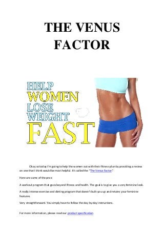 For more information, please read our product specification
THE VENUS
FACTOR
Okay so today I'm going to help the women out with their fitness plan by providing a review
on one that I think would be most helpful. It's called the "The Venus Factor."
Here are some of the pros:
A workout program that goes beyond fitness and health. The goal is to give you a very feminine look.
A really intense exercise and dieting program that doesn't bulk you up and retains your feminine
features.
Very straightforward. You simply have to follow the day-by-day instructions.
 